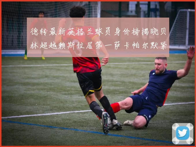 德转最新英格兰球员身价榜揭晓贝林超越赖斯位居第一萨卡帕尔默紧随其后