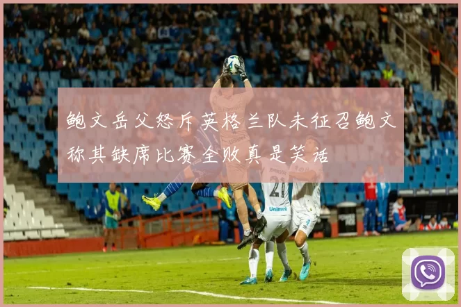 鲍文岳父怒斥英格兰队未征召鲍文称其缺席比赛全败真是笑话