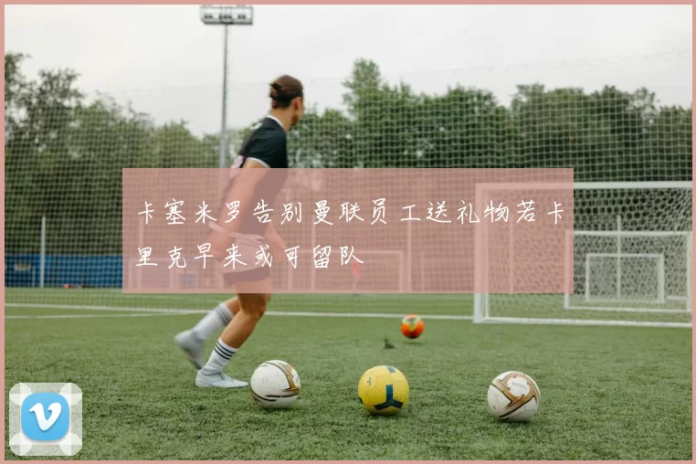 卡塞米罗告别曼联员工送礼物若卡里克早来或可留队