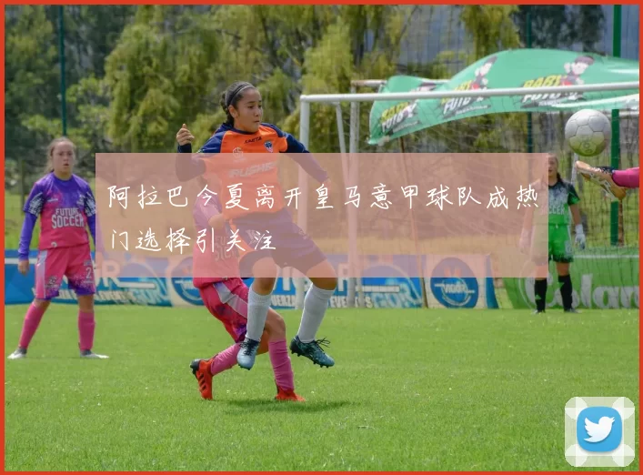 阿拉巴今夏离开皇马意甲球队成热门选择引关注