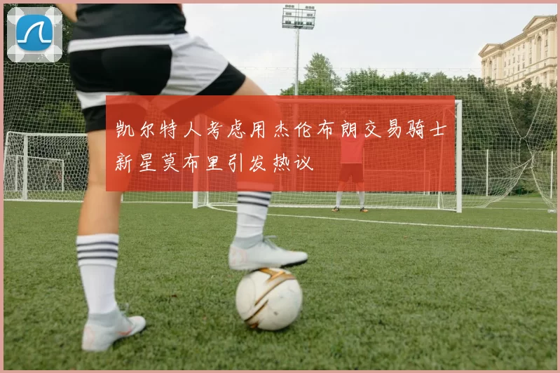 凯尔特人考虑用杰伦布朗交易骑士新星莫布里引发热议