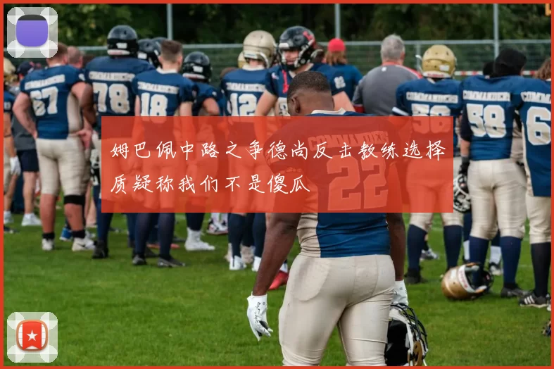 姆巴佩中路之争德尚反击教练选择质疑称我们不是傻瓜