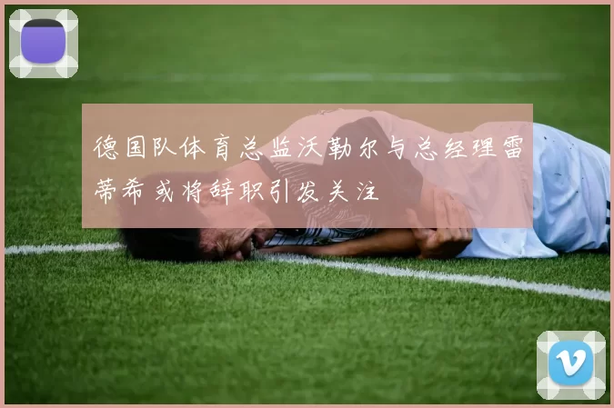 德国队体育总监沃勒尔与总经理雷蒂希或将辞职引发关注