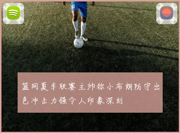 篮网夏季联赛主帅称小布朗防守出色冲击力强令人印象深刻