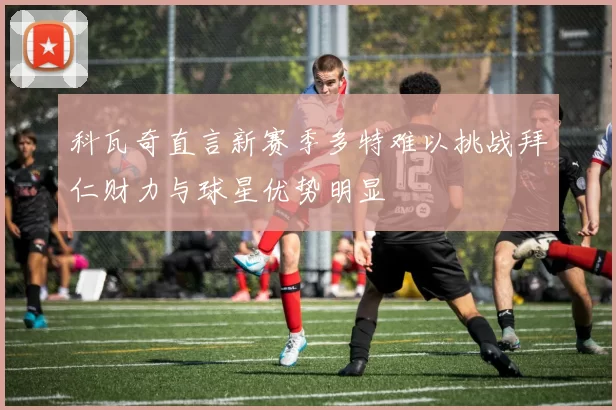 科瓦奇直言新赛季多特难以挑战拜仁财力与球星优势明显