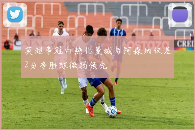 英超争冠白热化曼城与阿森纳仅差2分净胜球微弱领先