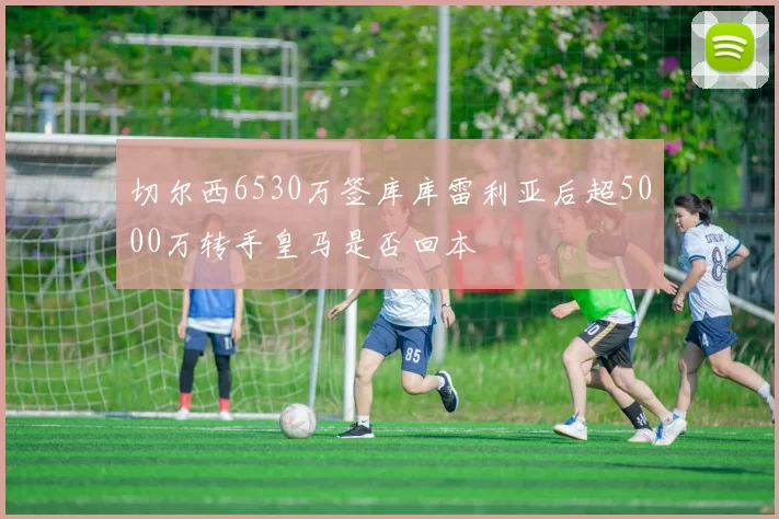 切尔西6530万签库库雷利亚后超5000万转手皇马是否回本