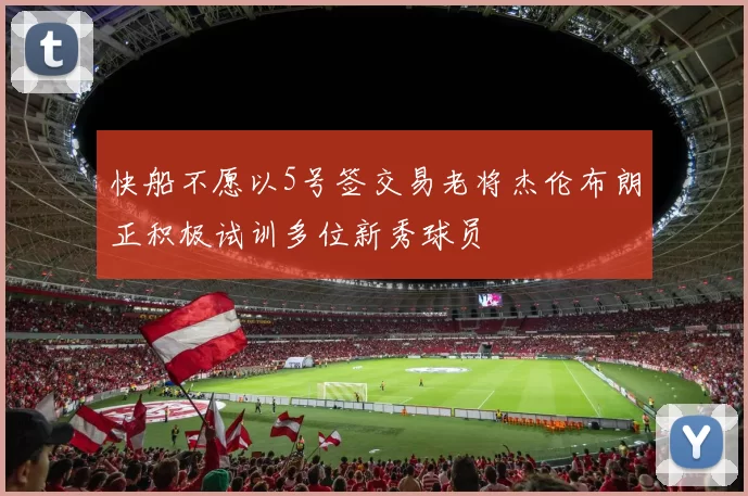 快船不愿以5号签交易老将杰伦布朗正积极试训多位新秀球员