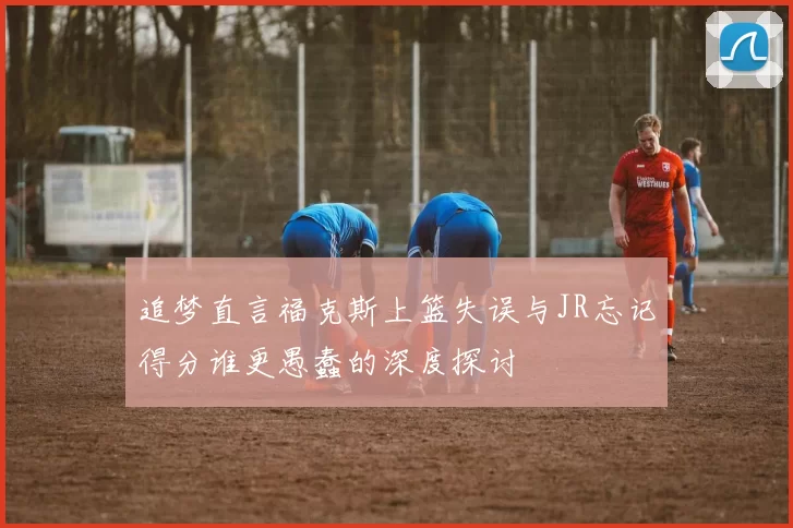 追梦直言福克斯上篮失误与JR忘记得分谁更愚蠢的深度探讨