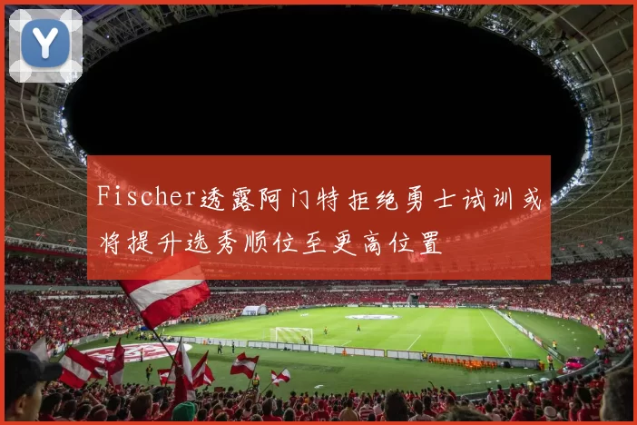 Fischer透露阿门特拒绝勇士试训或将提升选秀顺位至更高位置