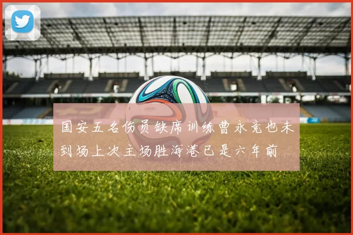 国安五名伤员缺席训练曹永竞也未到场上次主场胜海港已是六年前