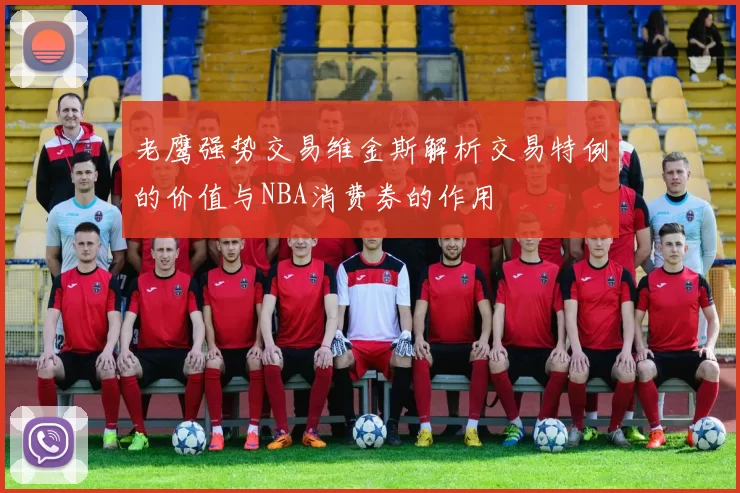 老鹰强势交易维金斯解析交易特例的价值与NBA消费券的作用