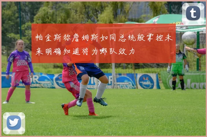 帕金斯称詹姆斯如同总统般掌控未来明确知道将为哪队效力
