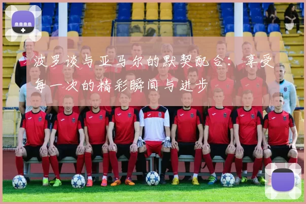 波罗谈与亚马尔的默契配合：享受每一次的精彩瞬间与进步