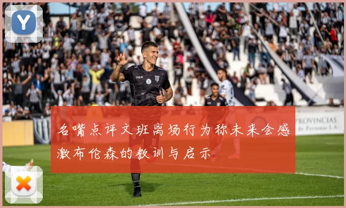 名嘴点评文班离场行为称未来会感激布伦森的教训与启示
