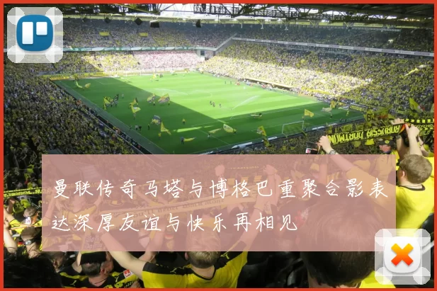 曼联传奇马塔与博格巴重聚合影表达深厚友谊与快乐再相见