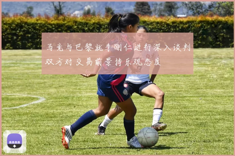 马竞与巴黎就李刚仁进行深入谈判双方对交易前景持乐观态度