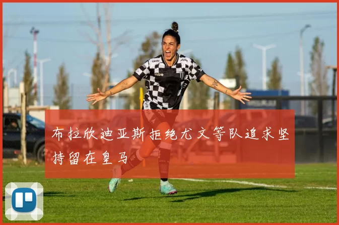 布拉欣迪亚斯拒绝尤文等队追求坚持留在皇马