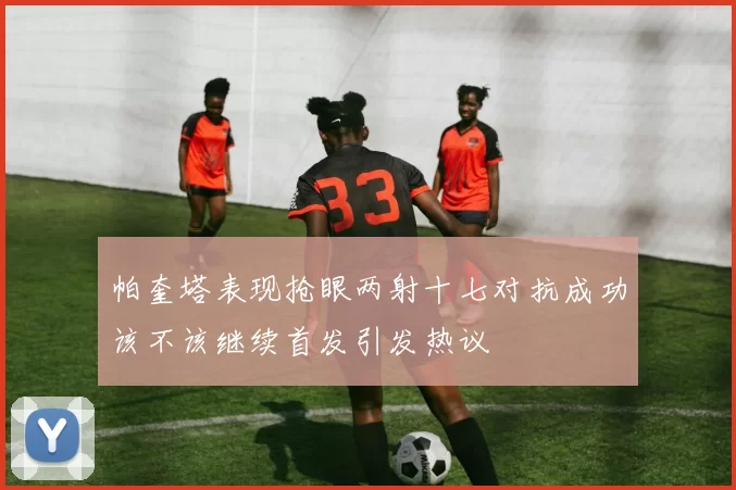 帕奎塔表现抢眼两射十七对抗成功该不该继续首发引发热议