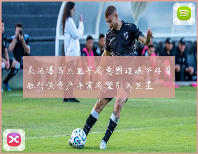 美记曝乌杰里早有意图追逐字母哥独行侠资产丰富有望引入巨星