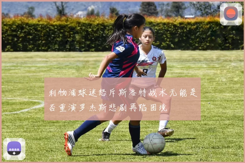 利物浦球迷怒斥斯洛特战术无能是否重演罗杰斯悲剧再陷困境