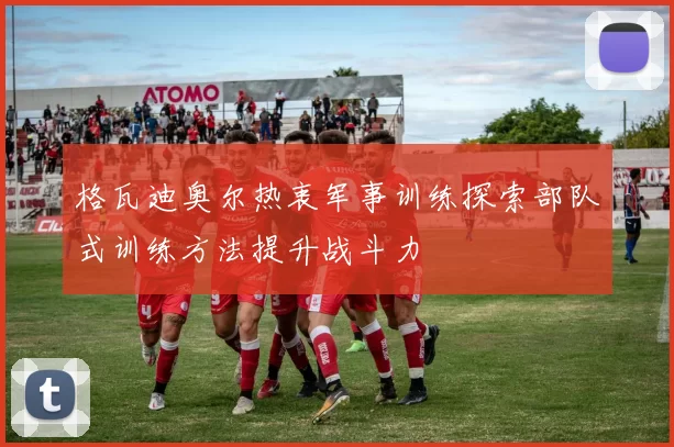 格瓦迪奥尔热衷军事训练探索部队式训练方法提升战斗力